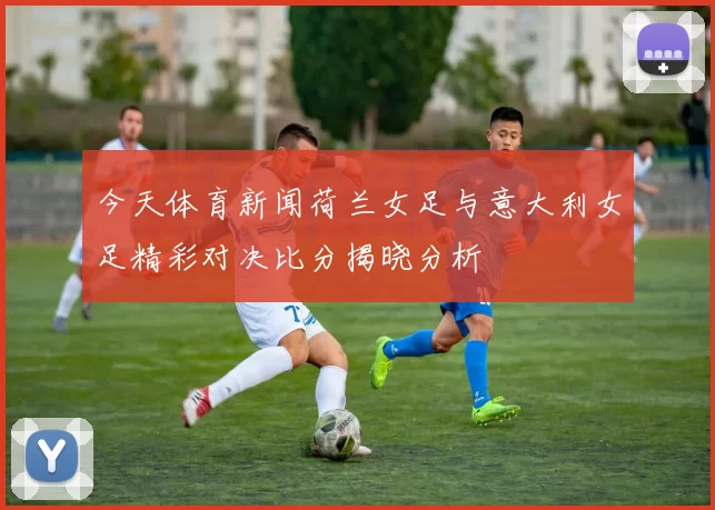 今天体育新闻荷兰女足与意大利女足精彩对决比分揭晓分析