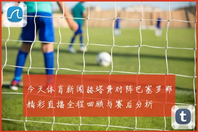 今天体育新闻赫塔费对阵巴塞罗那精彩直播全程回顾与赛后分析