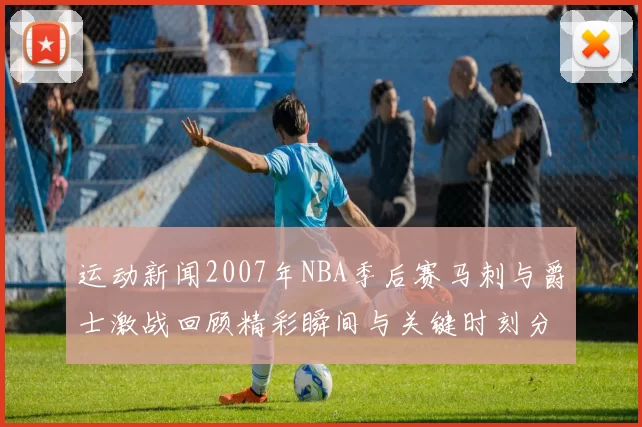 运动新闻2007年NBA季后赛马刺与爵士激战回顾精彩瞬间与关键时刻分析