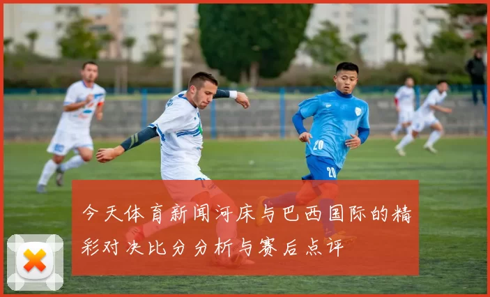 今天体育新闻河床与巴西国际的精彩对决比分分析与赛后点评