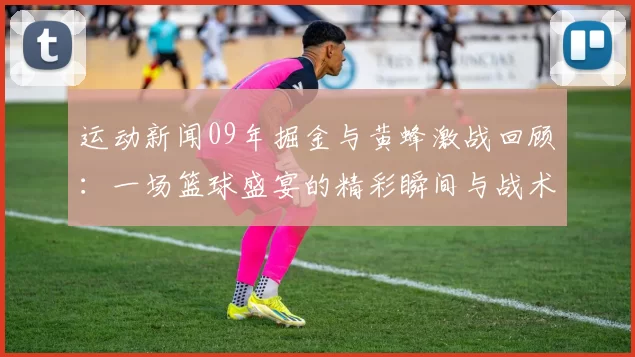 运动新闻09年掘金与黄蜂激战回顾：一场篮球盛宴的精彩瞬间与战术分析