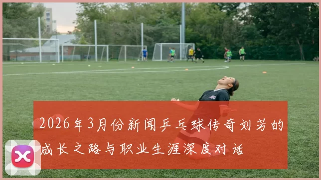 2026年3月份新闻乒乓球传奇刘芳的成长之路与职业生涯深度对话