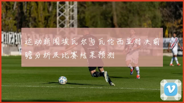 运动新闻埃瓦尔与瓦伦西亚对决前瞻分析及比赛结果预测