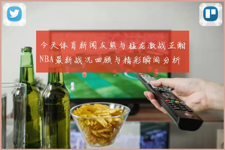 今天体育新闻灰熊与猛龙激战正酣NBA最新战况回顾与精彩瞬间分析