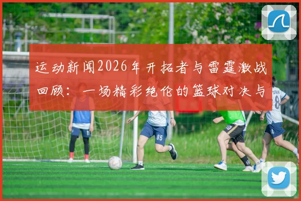 运动新闻2026年开拓者与雷霆激战回顾：一场精彩绝伦的篮球对决与传奇时刻