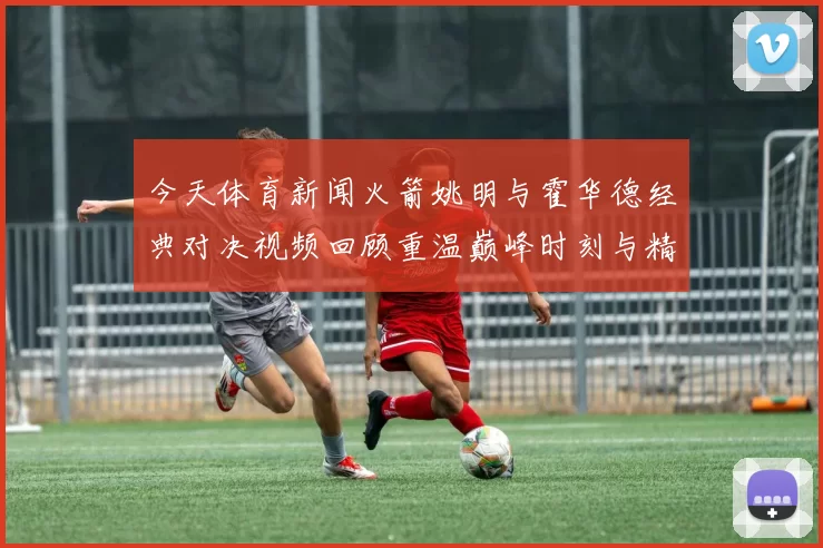 今天体育新闻火箭姚明与霍华德经典对决视频回顾重温巅峰时刻与精彩瞬间